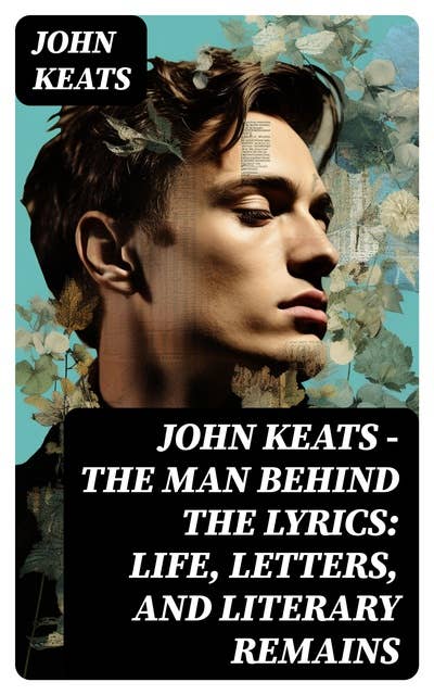 John Keats - The Man Behind The Lyrics: Life, letters, and literary remains: Complete Letters and Two Extensive Biographies of one of the most beloved English Romantic poets