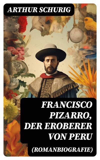 Francisco Pizarro, der Eroberer von Peru (Romanbiografie): Nach den alten Quellen erzählt von Arthur Schurig