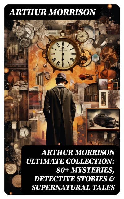 ARTHUR MORRISON Ultimate Collection: 80+ Mysteries, Detective Stories & Supernatural Tales: Illustrated Edition: Adventures of Martin Hewitt, The Red Triangle, A Child of the Jago...