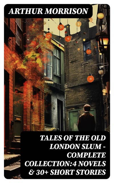 Tales of the Old London Slum – Complete Collection:4 Novels & 30+ Short Stories: A Child of the Jago, To London Town, Cunning Murrell, The Hole in the Wall, Tales of Mean Streets…