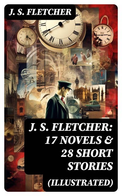 J. S. FLETCHER: 17 Novels & 28 Short Stories (Illustrated): Including Detective Mysteries, Adventure Novels, Crime Stories & Historical Works