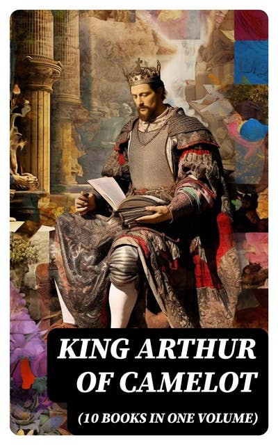 KING ARTHUR OF CAMELOT (10 Books in One Volume): The History & The Myth of King Arthur and the Knights of the Round Table