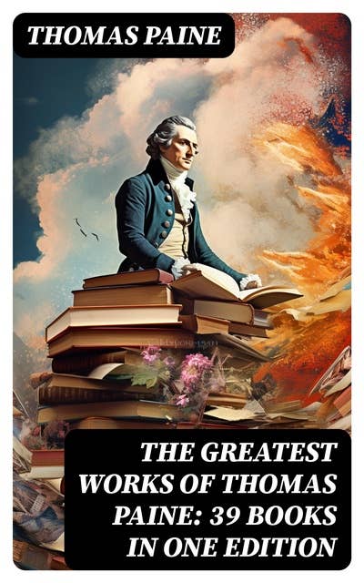 The Greatest Works of Thomas Paine: 39 Books in One Edition: Political Works, Philosophical Writings, Speeches, Letters & Biography