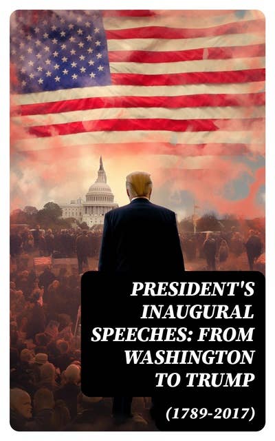 President's Inaugural Speeches: From Washington to Trump (1789-2017): The Rise and Development of America Through the Ambitions and Platforms of Elected Presidents