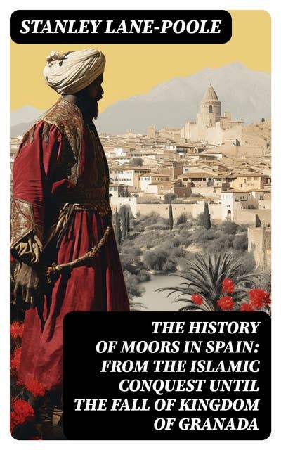 The History of Moors in Spain: From the Islamic Conquest until the Fall of Kingdom of Granada: The Last of the Goths, Wave of Conquest, People of Andalusia, Holy War…