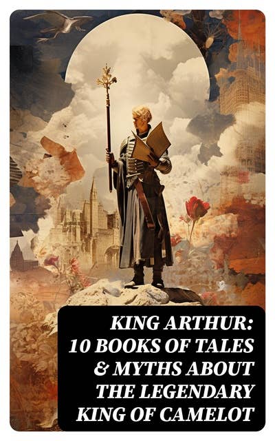 King Arthur: 10 Books of Tales & Myths about the Legendary King of Camelot: Stories & Legends of The Excalibur, Merlin, Holy Grale Quest & The Brave Knights of the Round Table
