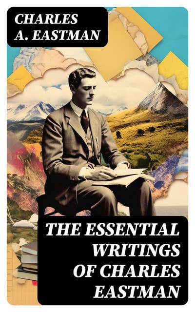 The Essential Writings of Charles Eastman: Indian Boyhood, Indian Heroes and Great Chieftains, The Soul of the Indian & From the Deep Woods to Civilization