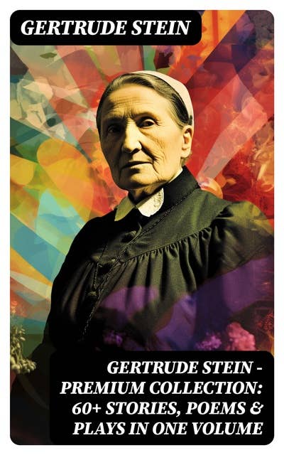 Gertrude Stein - Premium Collection: 60+ Stories, Poems & Plays in One Volume: Three Lives, Tender Buttons, Geography and Plays, Matisse, Picasso and Gertrude Stein