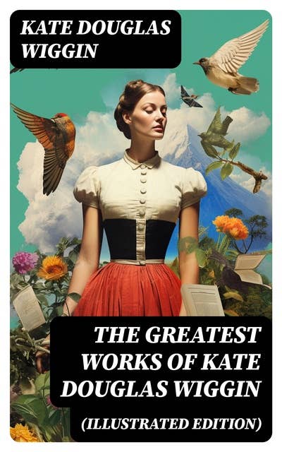 The Greatest Works of Kate Douglas Wiggin (Illustrated Edition): 21 Novels & 130+ Short Stories, Fairy Tales and Poems