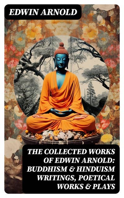 The Collected Works of Edwin Arnold: Buddhism & Hinduism Writings, Poetical Works & Plays: The Essence of Buddhism, Light of the World, The Light of Asia, The Song Celestial