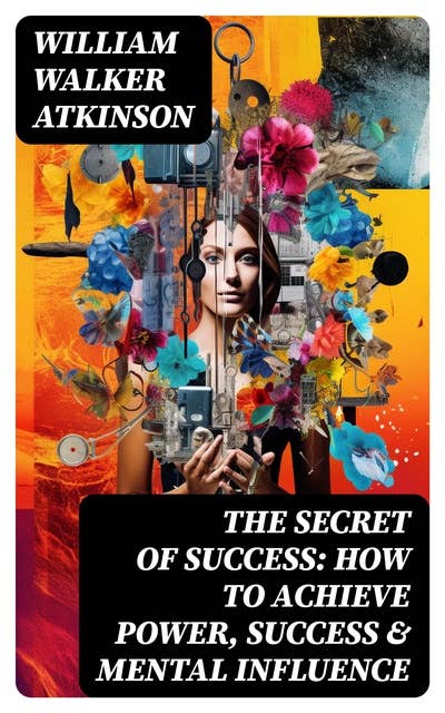 The Secret of Success: How to Achieve Power, Success & Mental Influence: The Power Of Concentration, Thought-Force in Business and Everyday Life, Practical Mental Influence
