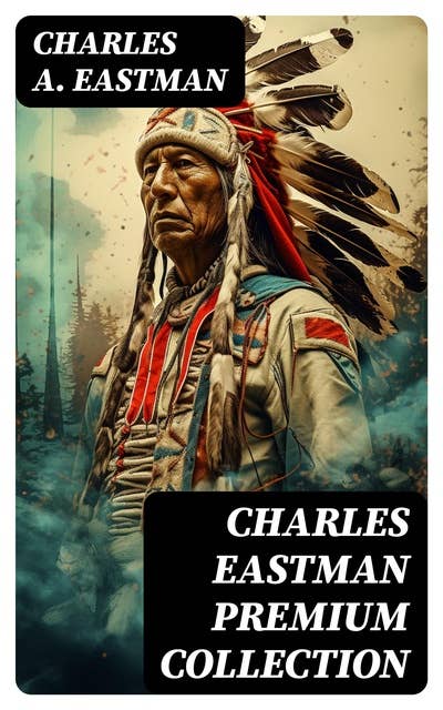 CHARLES EASTMAN Premium Collection: Indian Boyhood, Indian Heroes and Great Chieftains, The Soul of the Indian