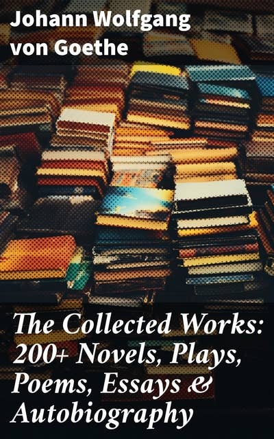 The Collected Works: 200+ Novels, Plays, Poems, Essays & Autobiography: (200+ Titles in One Edition): Wilhelm Meister's Travels, Faust Part One and Two, Italian Journey...