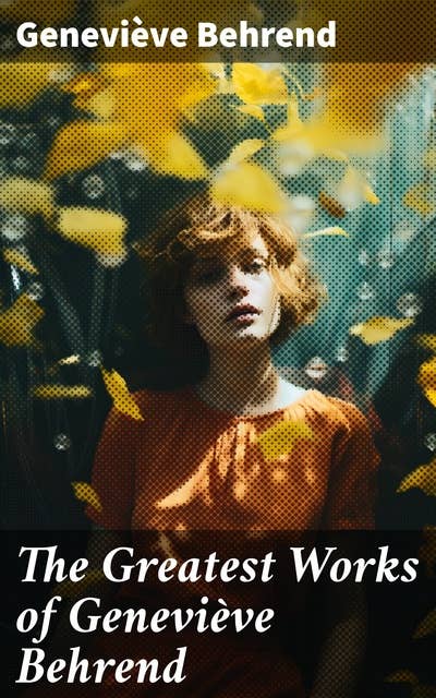 The Greatest Works of Geneviève Behrend: Your Invisible Power, How to Live Life and Love it, Attaining Your Heart's Desire