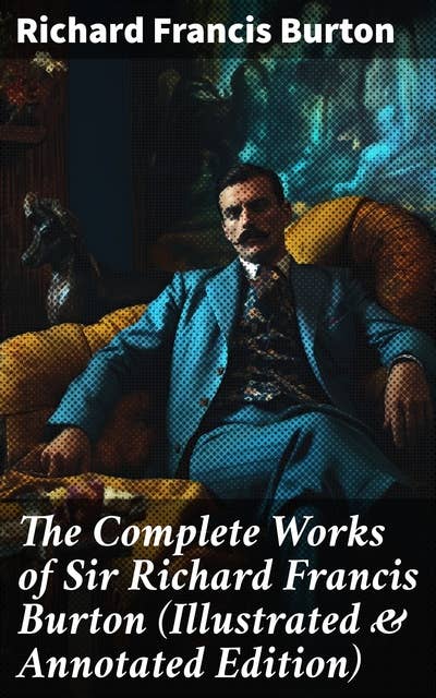 The Complete Works of Sir Richard Francis Burton (Illustrated & Annotated Edition): A Literary Journey through Exotic Lands and Cultural Insights