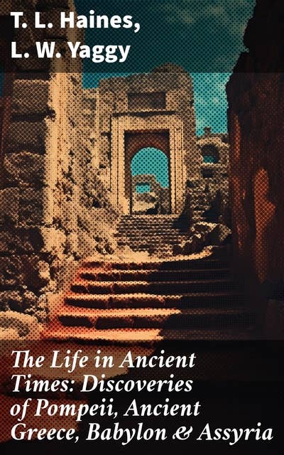 The Life in Ancient Times: Discoveries of Pompeii, Ancient Greece, Babylon & Assyria: Employments, Amusements, Customs, The Cities, Palaces, Monuments, The Literature and Fine Arts