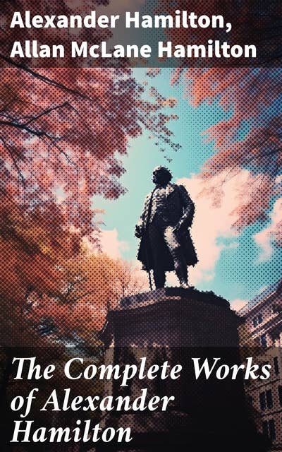 The Complete Works of Alexander Hamilton: The Federalist Papers, The Continentalist, A Full Vindication, Private Correspondence & Biography