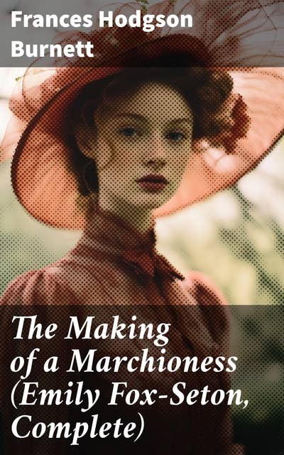 The Making of a Marchioness (Emily Fox-Seton, Complete): A Tale of Love, Society, and Self-discovery in Victorian England