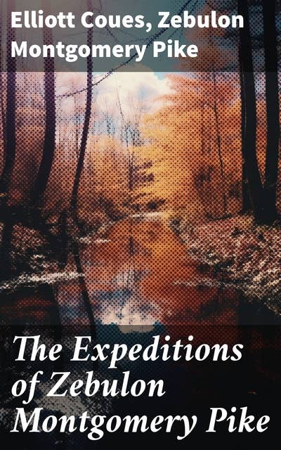 The Expeditions of Zebulon Montgomery Pike: To Headwaters of the Mississippi River, Through Louisiana Territory, and in New Spain, During the Years 1805-1807 (Complete Edition)