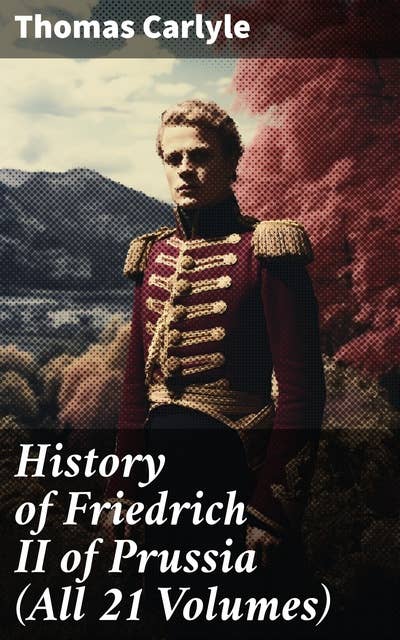 History of Friedrich II of Prussia (All 21 Volumes): Biography of the Famous Prussian King, Called Frederick the Great
