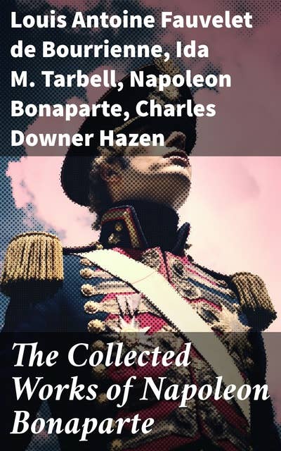 The Collected Works of Napoleon Bonaparte: Life & Legacy of the Great French Emperor: Biography, Memoirs & Personal Writings