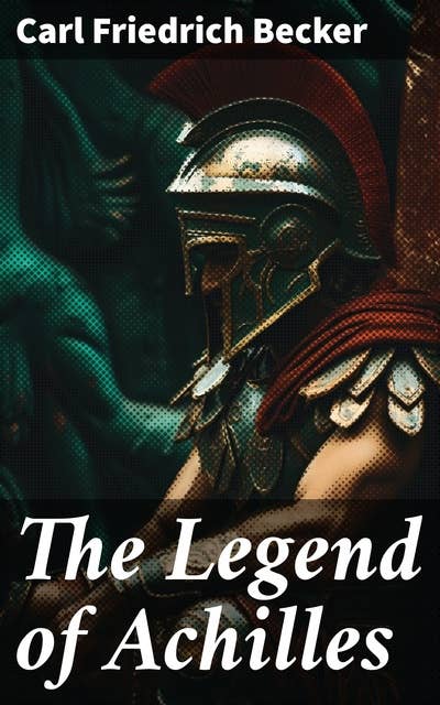 The Legend of Achilles: A Riveting Journey Through Time and Myth: Epic Tales of a Warrior Hero