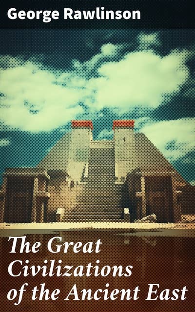 The Great Civilizations of the Ancient East: Egypt, Phoenicia, The Kings of Israel and Judah, Babylon, Parthia, Chaldea, Assyria, Media, Persia…