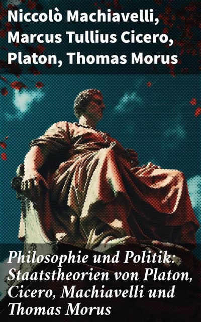 Philosophie und Politik: Staatstheorien von Platon, Cicero, Machiavelli und Thomas Morus: Die Vielfalt politischer Theorien in literarischen Meisterwerken