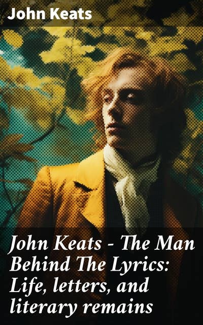 John Keats - The Man Behind The Lyrics: Life, letters, and literary remains: Complete Letters and Two Extensive Biographies of one of the most beloved English Romantic poets