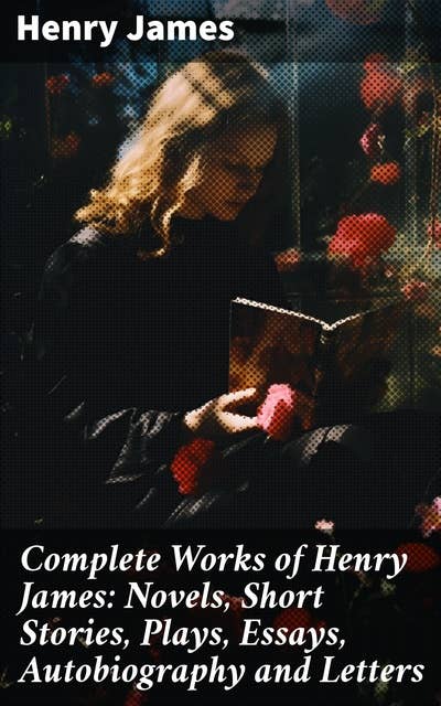 Complete Works of Henry James: Novels, Short Stories, Plays, Essays, Autobiography and Letters: Exploring Human Nature and Relationships Through Literature