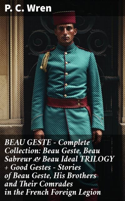 BEAU GESTE - Complete Collection: Beau Geste, Beau Sabreur & Beau Ideal TRILOGY + Good Gestes - Stories of Beau Geste, His Brothers and Their Comrades in the French Foreign Legion