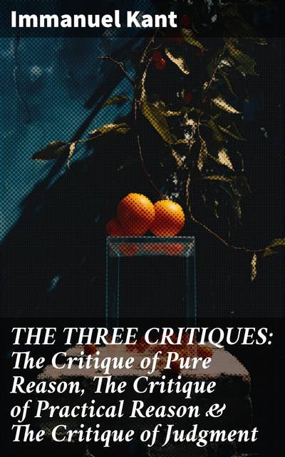 THE THREE CRITIQUES: The Critique of Pure Reason, The Critique of Practical Reason & The Critique of Judgment