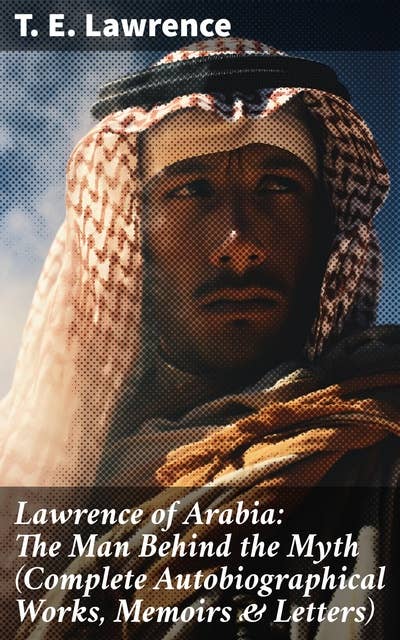 Lawrence of Arabia: The Man Behind the Myth (Complete Autobiographical Works, Memoirs & Letters)