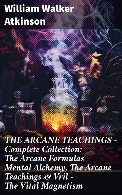 THE ARCANE TEACHINGS - Complete Collection: The Arcane Formulas - Mental Alchemy, The Arcane Teachings & Vril - The Vital Magnetism