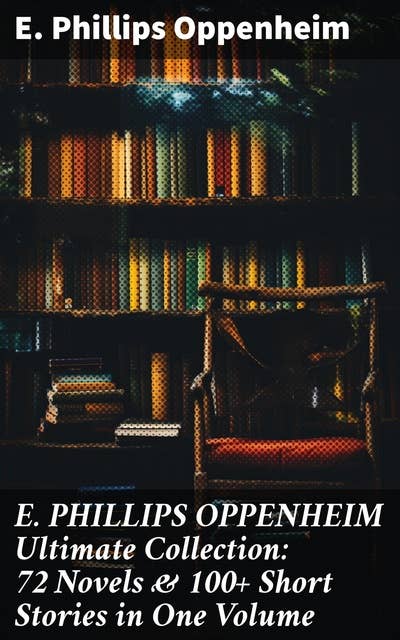 E. PHILLIPS OPPENHEIM Ultimate Collection: 72 Novels & 100+ Short Stories in One Volume: Spy Novels, Murder Mysteries & Thriller Classics