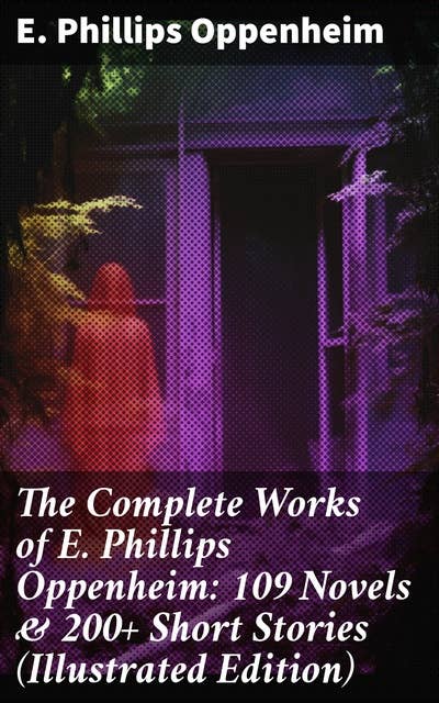 The Complete Works of E. Phillips Oppenheim: 109 Novels & 200+ Short Stories (Illustrated Edition)