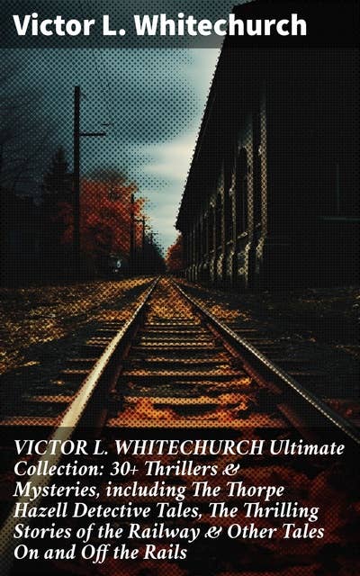 VICTOR L. WHITECHURCH Ultimate Collection: 30+ Thrillers & Mysteries, including The Thorpe Hazell Detective Tales, The Thrilling Stories of the Railway & Other Tales On and Off the Rails