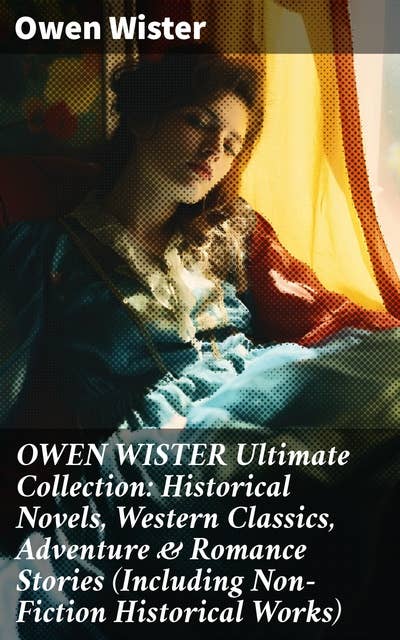OWEN WISTER Ultimate Collection: Historical Novels, Western Classics, Adventure & Romance Stories (Including Non-Fiction Historical Works)