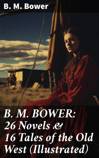 B. M. BOWER: 26 Novels & 16 Tales of the Old West (Illustrated): Tales of Love, Loyalty, & Survival in the Old West