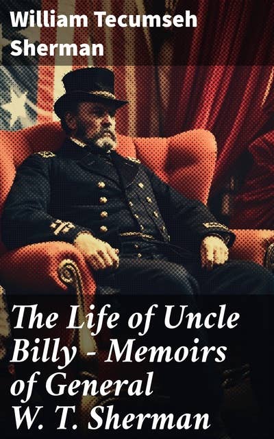 The Life of Uncle Billy - Memoirs of General W. T. Sherman: Early Life, Memories of Mexican & Civil War, Post-war Period; Including Official Army Documents and Military Maps
