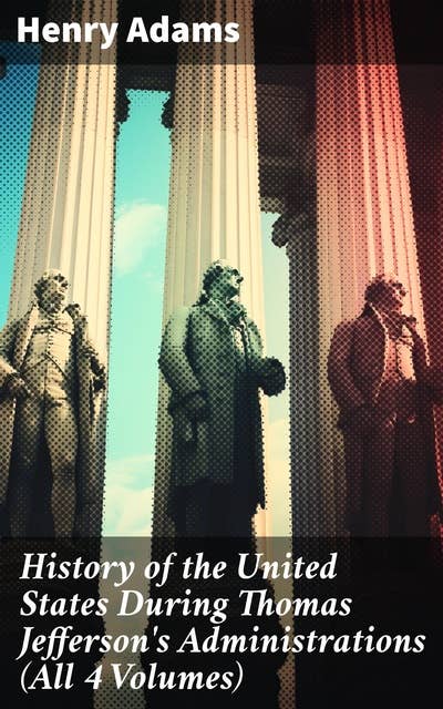 History of the United States During Thomas Jefferson's Administrations (All 4 Volumes): An Intriguing Analysis of Jefferson's Presidency