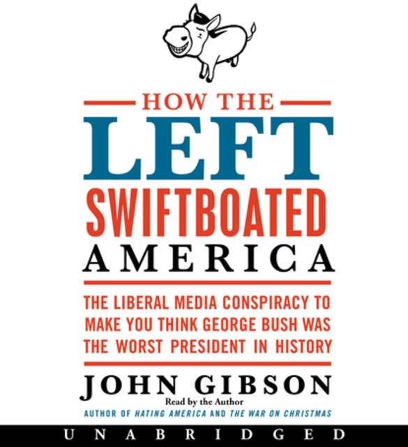How the Left Swiftboated America: The Liberal Media Conspiracy to Make You Think George Bush Was the Worst President in History