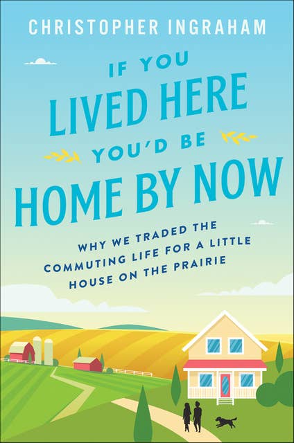 If You Lived Here You'd Be Home By Now: Why We Traded the Commuting Life for a Little House on the Prairie