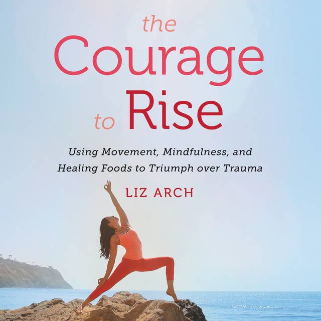 The Courage to Rise: Using Movement, Mindfulness, and Healing Foods to Triumph Over Trauma