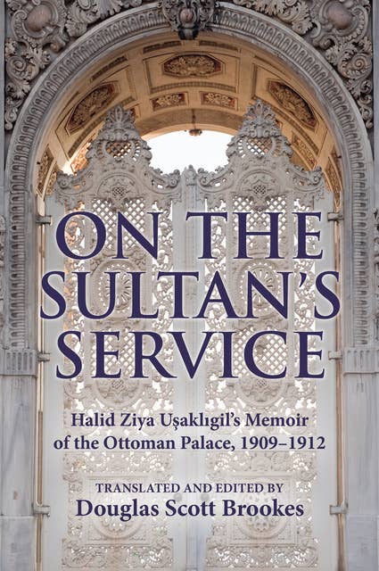 On the Sultan's Service: Halid Ziya Usakligil's Memoir of the Ottoman Palace, 1909–1912
