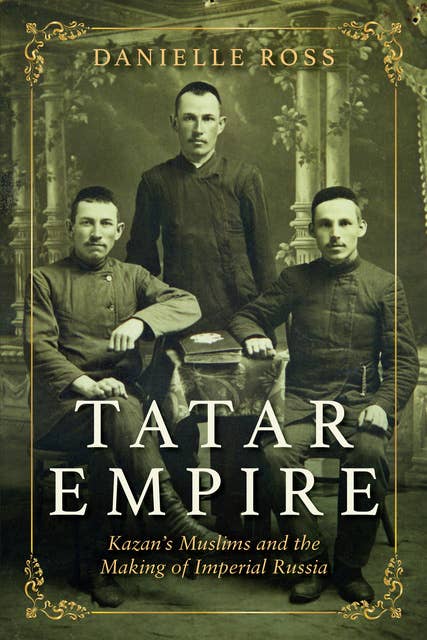 Tatar Empire: Kazan’s Muslims and the Making of Imperial Russia: Kazan's Muslims and the Making of Imperial Russia