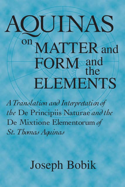 Aquinas on Matter and Form and the Elements A Translation and Interpretation of the De Principiis Naturae and the De Mixtione Elementorum of St. Thomas Aquinas: A Translation and Interpretation of the De Principiis Naturae  and the De Mixtione Elementorum of St. Thomas Aquinas