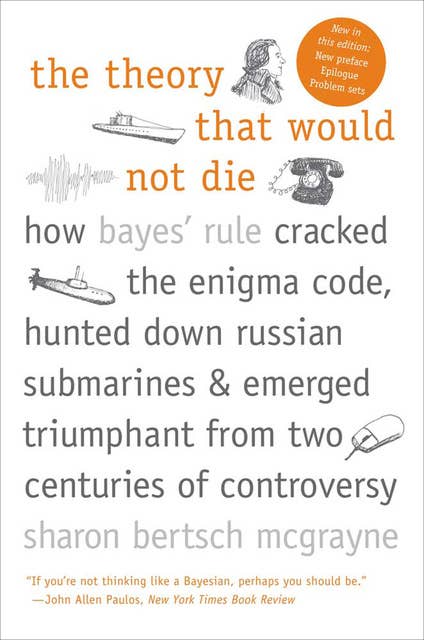 The Theory That Would Not Die : How Bayes' Rule Cracked the Enigma Code, Hunted Down Russian Submarines & Emerged Triumphant from Two Centuries of C: How Bayes' Rule Cracked the Enigma Code, Hunted Down Russian Submarines, & Emerged Triumphant from Two Centuries of C