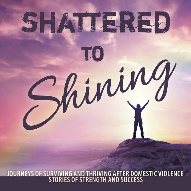 Shattered to Shining: Journeys of Surviving and Thriving After Domestic Violence Stories Of Strength And Success