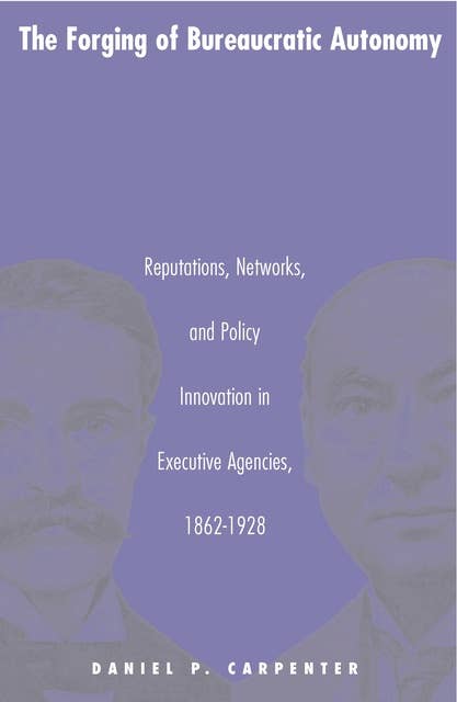 The Forging of Bureaucratic Autonomy: Reputations, Networks, and Policy Innovation in Executive Agencies, 1862-1928